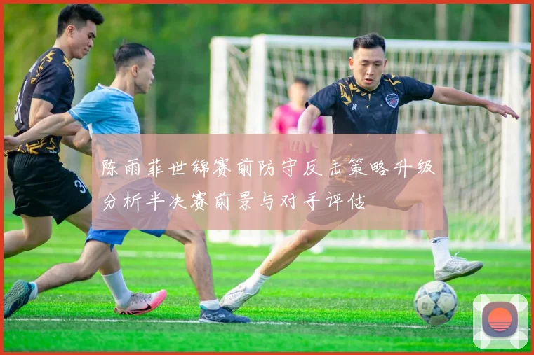 陈雨菲世锦赛前防守反击策略升级分析半决赛前景与对手评估