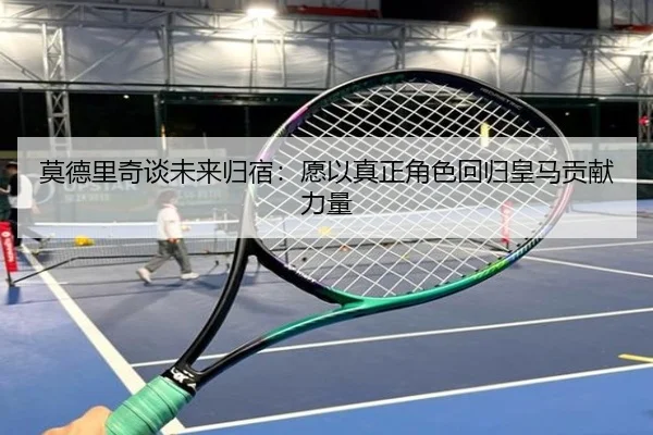莫德里奇谈未来归宿：愿以真正角色回归皇马贡献力量